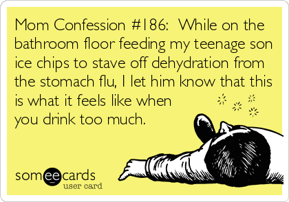 someecards.com - Mom Confession #186: While on the bathroom floor feeding my teenage son ice chips to stave off dehydration from the stomach flu, I let him know that this is what it feels like when you drink too much.